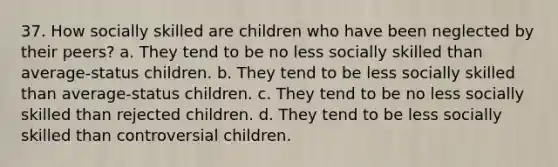 37. How socially skilled are children who have been neglected by their peers? a. They tend to be no less socially skilled than average-status children. b. They tend to be less socially skilled than average-status children. c. They tend to be no less socially skilled than rejected children. d. They tend to be less socially skilled than controversial children.