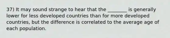 37) It may sound strange to hear that the ________ is generally lower for less developed countries than for more developed countries, but the difference is correlated to the average age of each population.