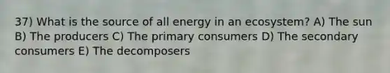 37) What is the source of all energy in an ecosystem? A) The sun B) The producers C) The primary consumers D) The secondary consumers E) The decomposers