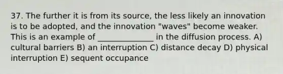 37. The further it is from its source, the less likely an innovation is to be adopted, and the innovation "waves" become weaker. This is an example of ______________ in the diffusion process. A) cultural barriers B) an interruption C) distance decay D) physical interruption E) sequent occupance