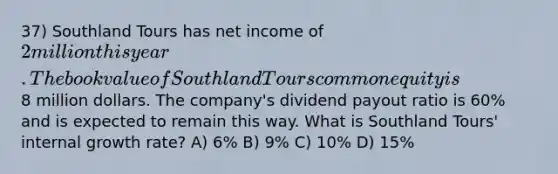 37) Southland Tours has net income of 2 million this year. The book value of Southland Tours common equity is8 million dollars. The company's dividend payout ratio is 60% and is expected to remain this way. What is Southland Tours' internal growth rate? A) 6% B) 9% C) 10% D) 15%