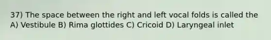 37) The space between the right and left vocal folds is called the A) Vestibule B) Rima glottides C) Cricoid D) Laryngeal inlet