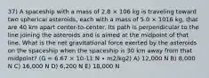 37) A spaceship with a mass of 2.8 × 106 kg is traveling toward two spherical asteroids, each with a mass of 5.0 × 1016 kg, that are 40 km apart center-to-center. Its path is perpendicular to the line joining the asteroids and is aimed at the midpoint of that line. What is the net gravitational force exerted by the asteroids on the spaceship when the spaceship is 30 km away from that midpoint? (G = 6.67 × 10-11 N ∙ m2/kg2) A) 12,000 N B) 8,000 N C) 16,000 N D) 6,200 N E) 18,000 N