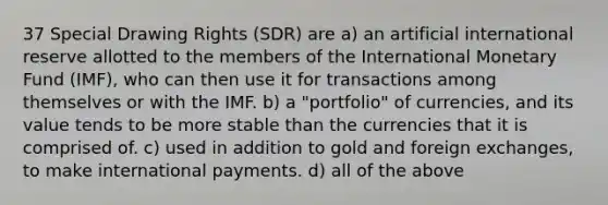 37 Special Drawing Rights (SDR) are a) an artificial international reserve allotted to the members of the International Monetary Fund (IMF), who can then use it for transactions among themselves or with the IMF. b) a "portfolio" of currencies, and its value tends to be more stable than the currencies that it is comprised of. c) used in addition to gold and foreign exchanges, to make international payments. d) all of the above