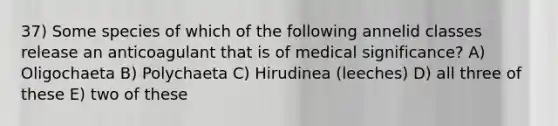 37) Some species of which of the following annelid classes release an anticoagulant that is of medical significance? A) Oligochaeta B) Polychaeta C) Hirudinea (leeches) D) all three of these E) two of these