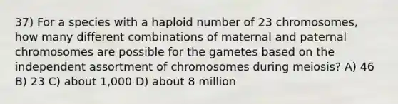 37) For a species with a haploid number of 23 chromosomes, how many different combinations of maternal and paternal chromosomes are possible for the gametes based on the independent assortment of chromosomes during meiosis? A) 46 B) 23 C) about 1,000 D) about 8 million