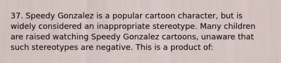 37. Speedy Gonzalez is a popular cartoon character, but is widely considered an inappropriate stereotype. Many children are raised watching Speedy Gonzalez cartoons, unaware that such stereotypes are negative. This is a product of: