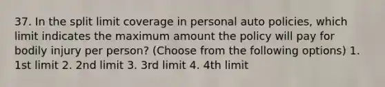 37. In the split limit coverage in personal auto policies, which limit indicates the maximum amount the policy will pay for bodily injury per person? (Choose from the following options) 1. 1st limit 2. 2nd limit 3. 3rd limit 4. 4th limit