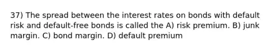 37) The spread between the interest rates on bonds with default risk and default-free bonds is called the A) risk premium. B) junk margin. C) bond margin. D) default premium