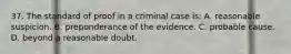 37. The standard of proof in a criminal case is: A. reasonable suspicion. B. preponderance of the evidence. C. probable cause. D. beyond a reasonable doubt.