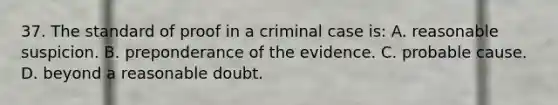 37. The standard of proof in a criminal case is: A. reasonable suspicion. B. preponderance of the evidence. C. probable cause. D. beyond a reasonable doubt.