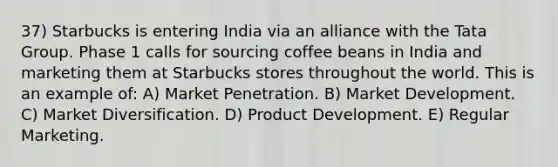 37) Starbucks is entering India via an alliance with the Tata Group. Phase 1 calls for sourcing coffee beans in India and marketing them at Starbucks stores throughout the world. This is an example of: A) Market Penetration. B) Market Development. C) Market Diversification. D) Product Development. E) Regular Marketing.