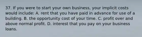 37. If you were to start your own business, your implicit costs would include: A. rent that you have paid in advance for use of a building. B. the opportunity cost of your time. C. profit over and above normal profit. D. interest that you pay on your business loans.