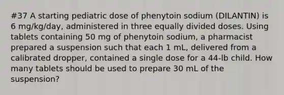 #37 A starting pediatric dose of phenytoin sodium (DILANTIN) is 6 mg/kg/day, administered in three equally divided doses. Using tablets containing 50 mg of phenytoin sodium, a pharmacist prepared a suspension such that each 1 mL, delivered from a calibrated dropper, contained a single dose for a 44-lb child. How many tablets should be used to prepare 30 mL of the suspension?