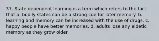 37. State dependent learning is a term which refers to the fact that a. bodily states can be a strong cue for later memory. b. learning and memory can be increased with the use of drugs. c. happy people have better memories. d. adults lose any eidetic memory as they grow older.