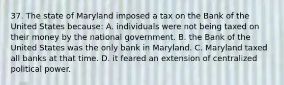 37. The state of Maryland imposed a tax on the Bank of the United States because: A. individuals were not being taxed on their money by the national government. B. the Bank of the United States was the only bank in Maryland. C. Maryland taxed all banks at that time. D. it feared an extension of centralized political power.