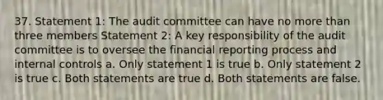 37. Statement 1: The audit committee can have no more than three members Statement 2: A key responsibility of the audit committee is to oversee the financial reporting process and internal controls a. Only statement 1 is true b. Only statement 2 is true c. Both statements are true d. Both statements are false.