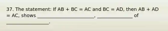 37. The statement: If AB + BC = AC and BC = AD, then AB + AD = AC, shows ________________________, _______________ of __________________.