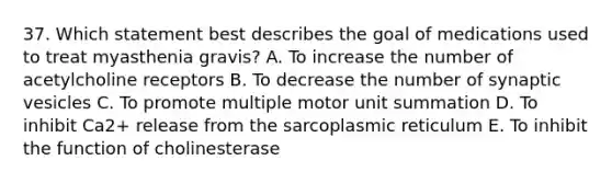 37. Which statement best describes the goal of medications used to treat myasthenia gravis? A. To increase the number of acetylcholine receptors B. To decrease the number of synaptic vesicles C. To promote multiple motor unit summation D. To inhibit Ca2+ release from the sarcoplasmic reticulum E. To inhibit the function of cholinesterase