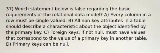 37) Which statement below is false regarding the basic requirements of the relational data model? A) Every column in a row must be single-valued. B) All non-key attributes in a table should describe a characteristic about the object identified by the primary key. C) Foreign keys, if not null, must have values that correspond to the value of a primary key in another table. D) Primary keys can be null.