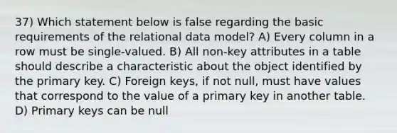 37) Which statement below is false regarding the basic requirements of the relational data model? A) Every column in a row must be single-valued. B) All non-key attributes in a table should describe a characteristic about the object identified by the primary key. C) Foreign keys, if not null, must have values that correspond to the value of a primary key in another table. D) Primary keys can be null