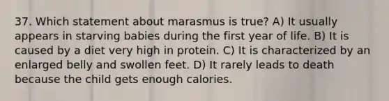 37. Which statement about marasmus is true? A) It usually appears in starving babies during the first year of life. B) It is caused by a diet very high in protein. C) It is characterized by an enlarged belly and swollen feet. D) It rarely leads to death because the child gets enough calories.