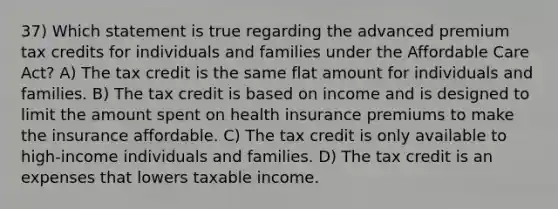 37) Which statement is true regarding the advanced premium tax credits for individuals and families under the Affordable Care Act? A) The tax credit is the same flat amount for individuals and families. B) The tax credit is based on income and is designed to limit the amount spent on health insurance premiums to make the insurance affordable. C) The tax credit is only available to high-income individuals and families. D) The tax credit is an expenses that lowers taxable income.