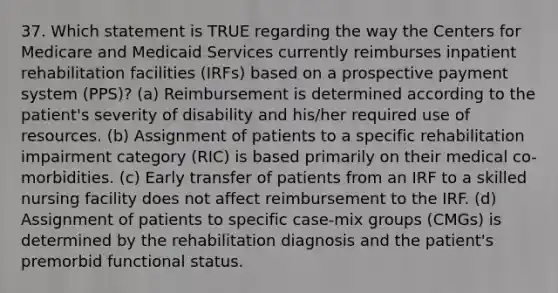 37. Which statement is TRUE regarding the way the Centers for Medicare and Medicaid Services currently reimburses inpatient rehabilitation facilities (IRFs) based on a prospective payment system (PPS)? (a) Reimbursement is determined according to the patient's severity of disability and his/her required use of resources. (b) Assignment of patients to a specific rehabilitation impairment category (RIC) is based primarily on their medical co-morbidities. (c) Early transfer of patients from an IRF to a skilled nursing facility does not affect reimbursement to the IRF. (d) Assignment of patients to specific case-mix groups (CMGs) is determined by the rehabilitation diagnosis and the patient's premorbid functional status.