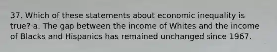 37. Which of these statements about economic inequality is true? a. The gap between the income of Whites and the income of Blacks and Hispanics has remained unchanged since 1967.