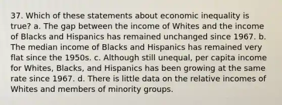 37. Which of these statements about economic inequality is true? a. The gap between the income of Whites and the income of Blacks and Hispanics has remained unchanged since 1967. b. The median income of Blacks and Hispanics has remained very flat since the 1950s. c. Although still unequal, per capita income for Whites, Blacks, and Hispanics has been growing at the same rate since 1967. d. There is little data on the relative incomes of Whites and members of minority groups.