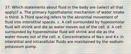 37. Which statements about fluid in the body are (select all that apply)? a. The primary hypothalamic mechanism of water intake is thirst. b.Third spacing refers to the abnormal movement of fluid into interstitial spaces. c. A cell surrounded by hypoosmolar fluid will shrink and die as water moves out of the cell. d. A cell surrounded by hyperosmolar fluid will shrink and die as the water moves out of the cell. e. Concentrations of Na+ and K+ in interstitial and intracellular fluids are maintained by the sodium-potassium pump.