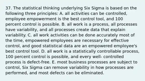 37. The statistical thinking underlying Six Sigma is based on the following three principles: A. all activities can be controlled, employee empowerment is the best control tool, and 100 percent control is possible. B. all work is a process, all processes have variability, and all processes create data that explain variability. C. all work activities can be done accurately most of the time, empowered employees are necessary for effective control, and good statistical data are an empowered employee's best control tool. D. all work is a statistically controllable process, 100 percent control is possible, and every well- controlled process is defect-free. E. most business processes are subject to control, Six Sigma can remove variability in how processes are performed, and most defects can be eliminated.