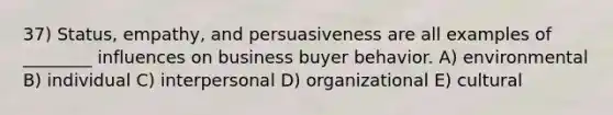 37) Status, empathy, and persuasiveness are all examples of ________ influences on business buyer behavior. A) environmental B) individual C) interpersonal D) organizational E) cultural