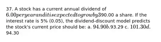 37. A stock has a current annual dividend of 6.00 per year and it is expected to grow by 3% (0.03) a year. It is expected that two years from now the stock will sell for90.00 a share. If the interest rate is 5% (0.05), the dividend-discount model predicts the stock's current price should be: a. 94.90 b.93.29 c. 101.30 d.94.30