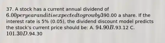 37. A stock has a current annual dividend of 6.00 per year and it is expected to grow by 3% (0.03) a year. It is expected that two years from now the stock will sell for90.00 a share. If the interest rate is 5% (0.05), the dividend discount model predicts the stock's current price should be: A. 94.90 B.93.12 C. 101.30 D.94.30