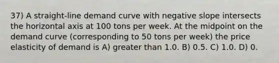 37) A straight-line demand curve with negative slope intersects the horizontal axis at 100 tons per week. At the midpoint on the demand curve (corresponding to 50 tons per week) the price elasticity of demand is A) greater than 1.0. B) 0.5. C) 1.0. D) 0.