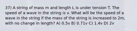 37) A string of mass m and length L is under tension T. The speed of a wave in the string is v. What will be the speed of a wave in the string if the mass of the string is increased to 2m, with no change in length? A) 0.5v B) 0.71v C) 1.4v D) 2v