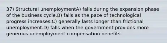 37) Structural unemploymentA) falls during the expansion phase of the business cycle.B) falls as the pace of technological progress increases.C) generally lasts longer than frictional unemployment.D) falls when the government provides more generous unemployment compensation benefits.