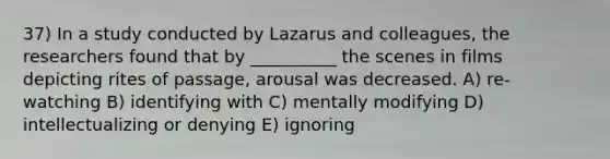 37) In a study conducted by Lazarus and colleagues, the researchers found that by __________ the scenes in films depicting rites of passage, arousal was decreased. A) re-watching B) identifying with C) mentally modifying D) intellectualizing or denying E) ignoring