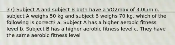 37) Subject A and subject B both have a VO2max of 3.0L/min. subject A weighs 50 kg and subject B weighs 70 kg. which of the following is correct? a. Subject A has a higher aerobic fitness level b. Subject B has a higher aerobic fitness level c. They have the same aerobic fitness level