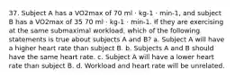 37. Subject A has a VO2max of 70 ml · kg-1 · min-1, and subject B has a VO2max of 35 70 ml · kg-1 · min-1. If they are exercising at the same submaximal workload, which of the following statements is true about subjects A and B? a. Subject A will have a higher heart rate than subject B. b. Subjects A and B should have the same heart rate. c. Subject A will have a lower heart rate than subject B. d. Workload and heart rate will be unrelated.