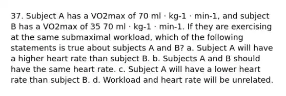 37. Subject A has a VO2max of 70 ml · kg-1 · min-1, and subject B has a VO2max of 35 70 ml · kg-1 · min-1. If they are exercising at the same submaximal workload, which of the following statements is true about subjects A and B? a. Subject A will have a higher heart rate than subject B. b. Subjects A and B should have the same heart rate. c. Subject A will have a lower heart rate than subject B. d. Workload and heart rate will be unrelated.