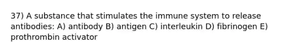 37) A substance that stimulates the immune system to release antibodies: A) antibody B) antigen C) interleukin D) fibrinogen E) prothrombin activator