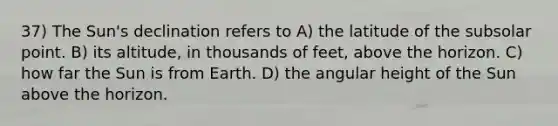 37) The Sun's declination refers to A) the latitude of the subsolar point. B) its altitude, in thousands of feet, above the horizon. C) how far the Sun is from Earth. D) the angular height of the Sun above the horizon.