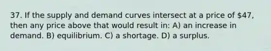 37. If the supply and demand curves intersect at a price of 47, then any price above that would result in: A) an increase in demand. B) equilibrium. C) a shortage. D) a surplus.