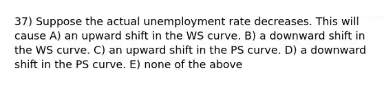 37) Suppose the actual unemployment rate decreases. This will cause A) an upward shift in the WS curve. B) a downward shift in the WS curve. C) an upward shift in the PS curve. D) a downward shift in the PS curve. E) none of the above