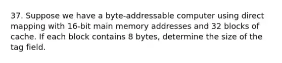 37. Suppose we have a byte-addressable computer using direct mapping with 16-bit main memory addresses and 32 blocks of cache. If each block contains 8 bytes, determine the size of the tag field.