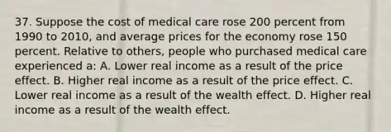 37. Suppose the cost of medical care rose 200 percent from 1990 to 2010, and average prices for the economy rose 150 percent. Relative to others, people who purchased medical care experienced a: A. Lower real income as a result of the price effect. B. Higher real income as a result of the price effect. C. Lower real income as a result of the wealth effect. D. Higher real income as a result of the wealth effect.