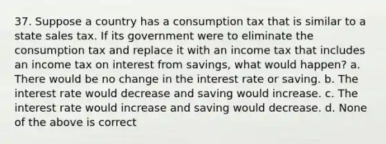 37. Suppose a country has a consumption tax that is similar to a state sales tax. If its government were to eliminate the consumption tax and replace it with an income tax that includes an income tax on interest from savings, what would happen? a. There would be no change in the interest rate or saving. b. The interest rate would decrease and saving would increase. c. The interest rate would increase and saving would decrease. d. None of the above is correct