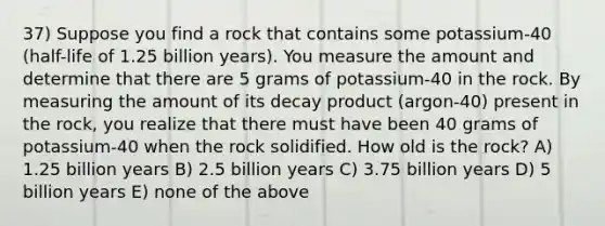 37) Suppose you find a rock that contains some potassium-40 (half-life of 1.25 billion years). You measure the amount and determine that there are 5 grams of potassium-40 in the rock. By measuring the amount of its decay product (argon-40) present in the rock, you realize that there must have been 40 grams of potassium-40 when the rock solidified. How old is the rock? A) 1.25 billion years B) 2.5 billion years C) 3.75 billion years D) 5 billion years E) none of the above